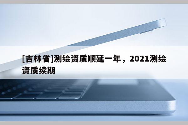 [吉林省]測繪資質(zhì)順延一年，2021測繪資質(zhì)續(xù)期