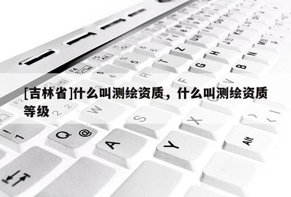 [吉林省]什么叫測繪資質(zhì)，什么叫測繪資質(zhì)等級