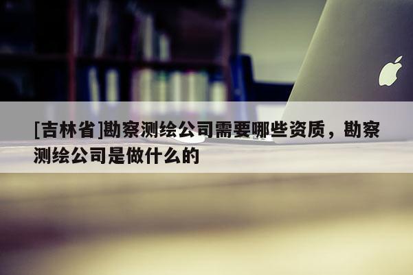 [吉林省]勘察測(cè)繪公司需要哪些資質(zhì)，勘察測(cè)繪公司是做什么的