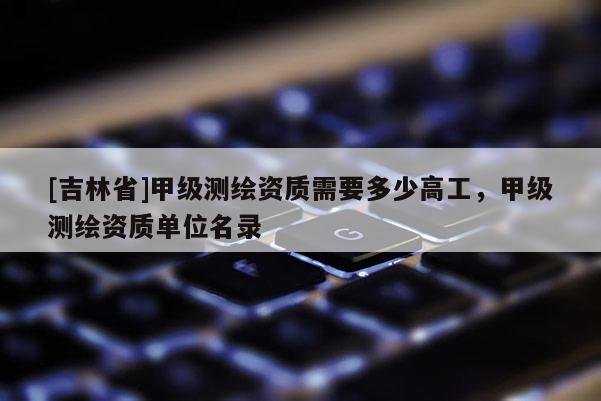 [吉林省]甲級測繪資質(zhì)需要多少高工，甲級測繪資質(zhì)單位名錄