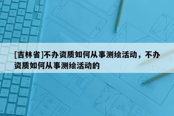 [吉林省]不辦資質(zhì)如何從事測繪活動，不辦資質(zhì)如何從事測繪活動的