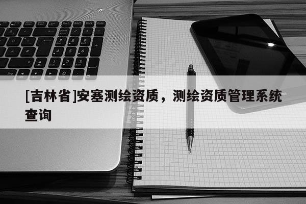 [吉林省]安塞測繪資質(zhì)，測繪資質(zhì)管理系統(tǒng)查詢
