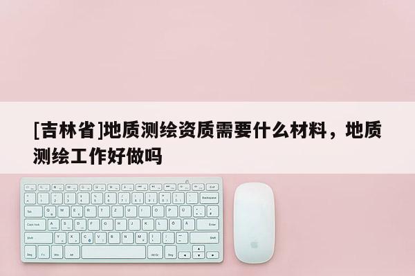 [吉林省]地質(zhì)測繪資質(zhì)需要什么材料，地質(zhì)測繪工作好做嗎