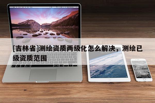 [吉林省]測繪資質(zhì)兩級化怎么解決，測繪已級資質(zhì)范圍