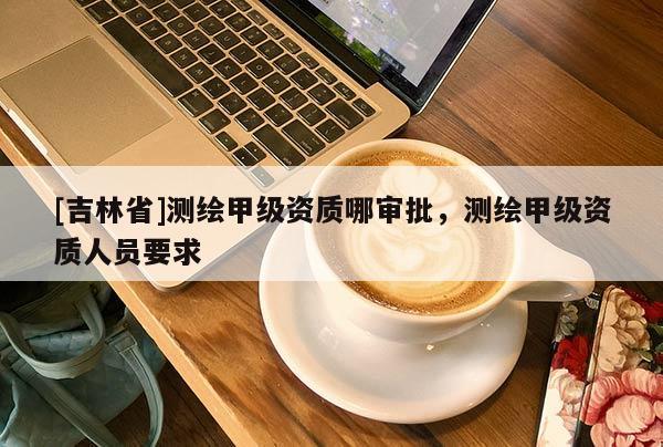 [吉林省]測繪甲級資質(zhì)哪審批，測繪甲級資質(zhì)人員要求