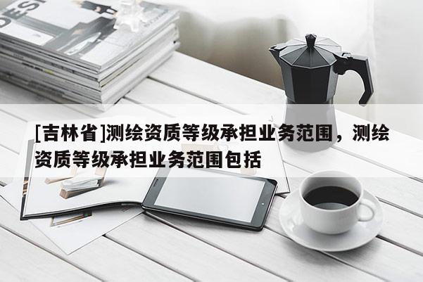 [吉林省]測(cè)繪資質(zhì)等級(jí)承擔(dān)業(yè)務(wù)范圍，測(cè)繪資質(zhì)等級(jí)承擔(dān)業(yè)務(wù)范圍包括