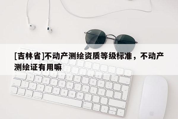 [吉林省]不動(dòng)產(chǎn)測繪資質(zhì)等級標(biāo)準(zhǔn)，不動(dòng)產(chǎn)測繪證有用嘛