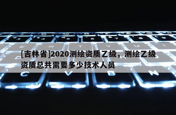 [吉林省]2020測繪資質(zhì)乙級，測繪乙級資質(zhì)總共需要多少技術(shù)人員