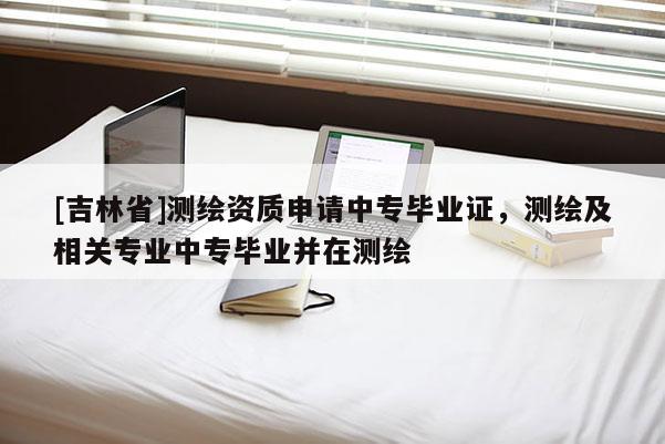 [吉林省]測繪資質(zhì)申請中專畢業(yè)證，測繪及相關(guān)專業(yè)中專畢業(yè)并在測繪