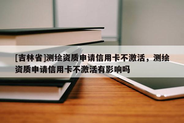 [吉林省]測(cè)繪資質(zhì)申請(qǐng)信用卡不激活，測(cè)繪資質(zhì)申請(qǐng)信用卡不激活有影響嗎