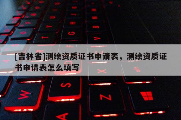 [吉林省]測繪資質(zhì)證書申請表，測繪資質(zhì)證書申請表怎么填寫