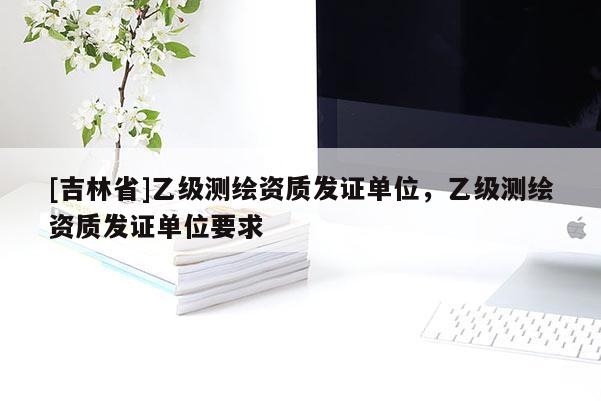 [吉林省]乙級(jí)測(cè)繪資質(zhì)發(fā)證單位，乙級(jí)測(cè)繪資質(zhì)發(fā)證單位要求