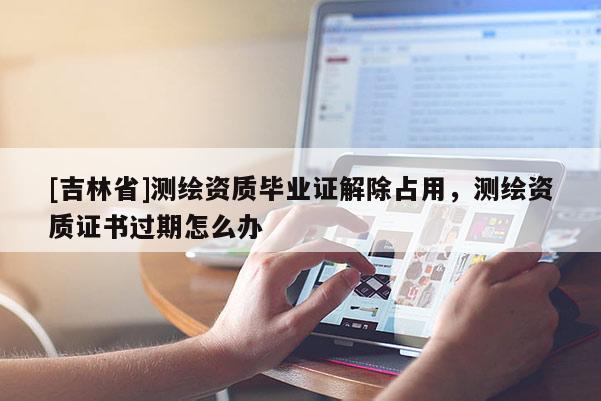 [吉林省]測繪資質(zhì)畢業(yè)證解除占用，測繪資質(zhì)證書過期怎么辦