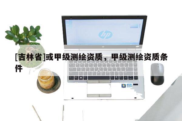 [吉林省]或甲級測繪資質(zhì)，甲級測繪資質(zhì)條件