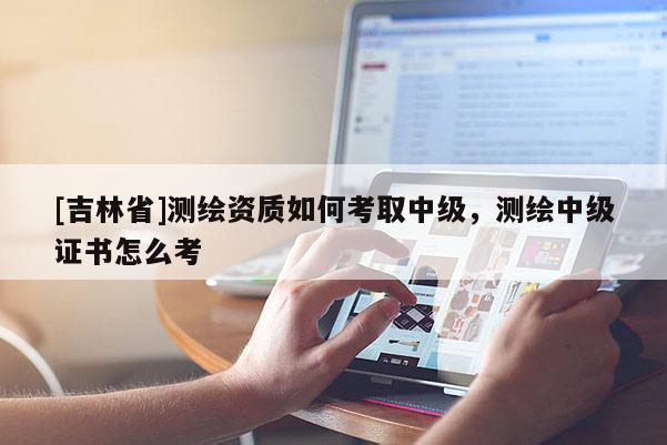[吉林省]測繪資質(zhì)如何考取中級，測繪中級證書怎么考