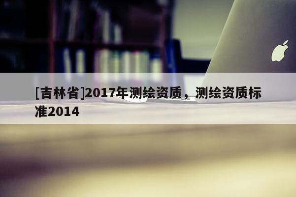 [吉林省]2017年測繪資質(zhì)，測繪資質(zhì)標準2014