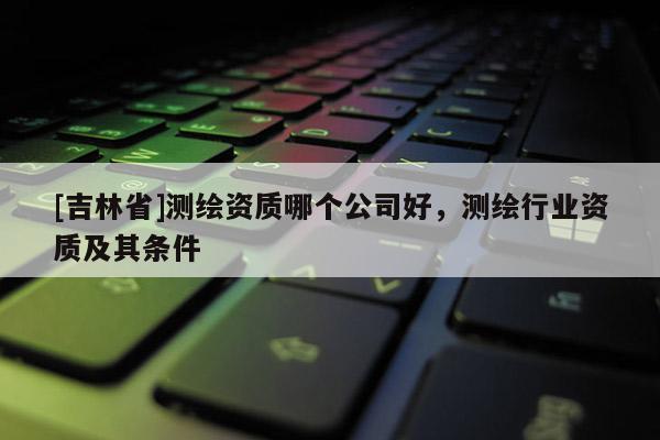 [吉林省]測繪資質(zhì)哪個(gè)公司好，測繪行業(yè)資質(zhì)及其條件