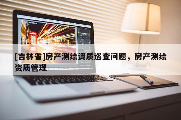 [吉林省]房產(chǎn)測繪資質(zhì)巡查問題，房產(chǎn)測繪資質(zhì)管理
