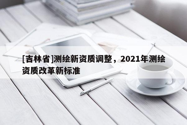 [吉林省]測繪新資質(zhì)調(diào)整，2021年測繪資質(zhì)改革新標(biāo)準(zhǔn)