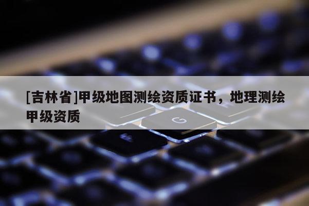 [吉林省]甲級地圖測繪資質(zhì)證書，地理測繪甲級資質(zhì)