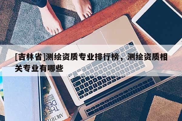 [吉林省]測繪資質(zhì)專業(yè)排行榜，測繪資質(zhì)相關(guān)專業(yè)有哪些