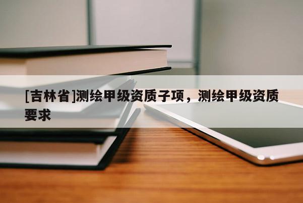 [吉林省]測繪甲級資質(zhì)子項(xiàng)，測繪甲級資質(zhì)要求