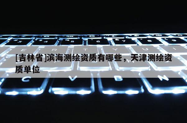 [吉林省]濱海測繪資質(zhì)有哪些，天津測繪資質(zhì)單位