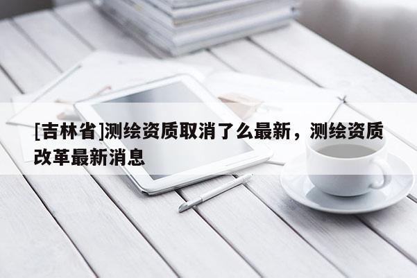 [吉林省]測繪資質(zhì)取消了么最新，測繪資質(zhì)改革最新消息