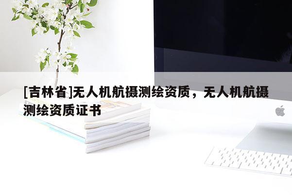[吉林省]無人機(jī)航攝測繪資質(zhì)，無人機(jī)航攝測繪資質(zhì)證書