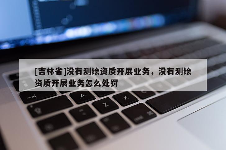[吉林省]沒有測繪資質(zhì)開展業(yè)務(wù)，沒有測繪資質(zhì)開展業(yè)務(wù)怎么處罰