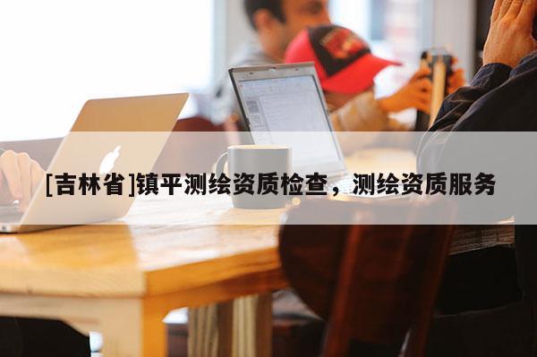 [吉林省]鎮(zhèn)平測繪資質(zhì)檢查，測繪資質(zhì)服務(wù)