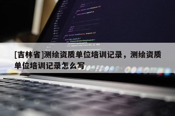 [吉林省]測繪資質(zhì)單位培訓(xùn)記錄，測繪資質(zhì)單位培訓(xùn)記錄怎么寫