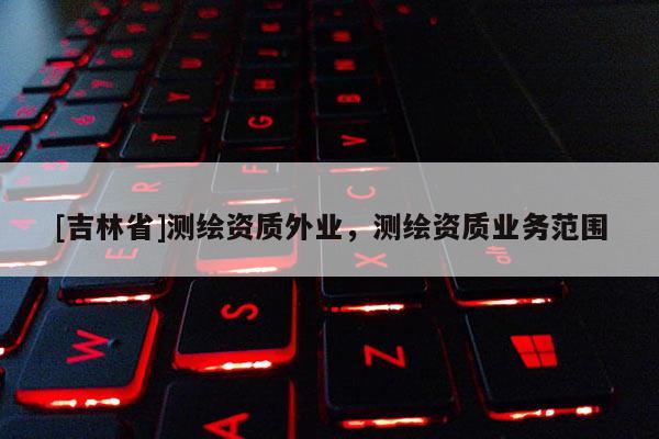 [吉林省]測繪資質(zhì)外業(yè)，測繪資質(zhì)業(yè)務(wù)范圍