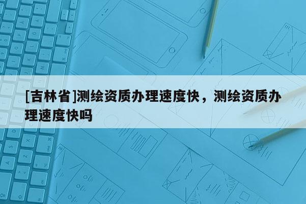 [吉林省]測繪資質(zhì)辦理速度快，測繪資質(zhì)辦理速度快嗎