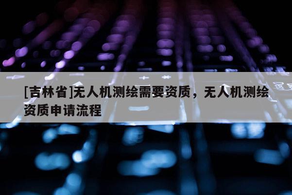 [吉林省]無人機(jī)測繪需要資質(zhì)，無人機(jī)測繪資質(zhì)申請流程