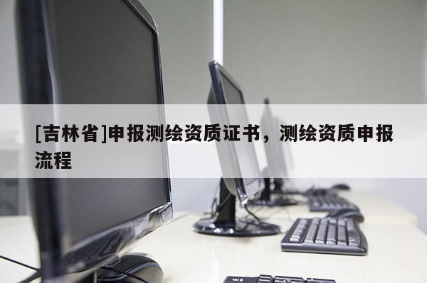 [吉林省]申報測繪資質(zhì)證書，測繪資質(zhì)申報流程
