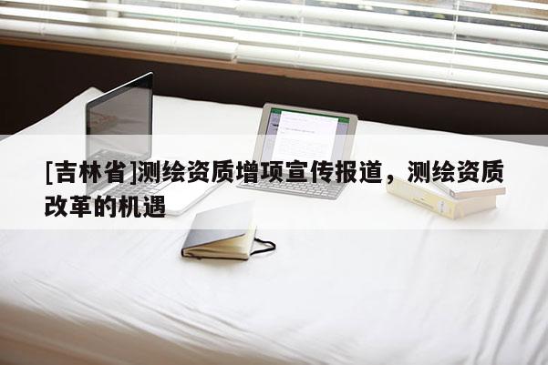 [吉林省]測繪資質(zhì)增項(xiàng)宣傳報(bào)道，測繪資質(zhì)改革的機(jī)遇