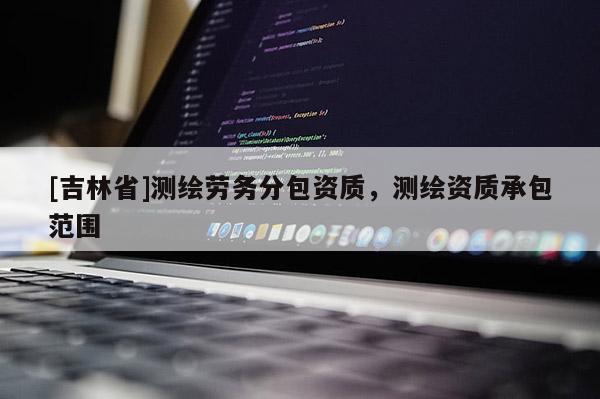 [吉林省]測繪勞務(wù)分包資質(zhì)，測繪資質(zhì)承包范圍