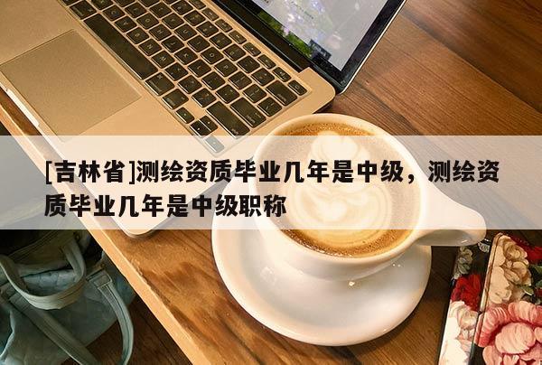 [吉林省]測(cè)繪資質(zhì)畢業(yè)幾年是中級(jí)，測(cè)繪資質(zhì)畢業(yè)幾年是中級(jí)職稱(chēng)
