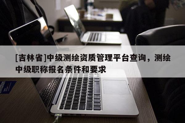 [吉林省]中級(jí)測(cè)繪資質(zhì)管理平臺(tái)查詢，測(cè)繪中級(jí)職稱報(bào)名條件和要求