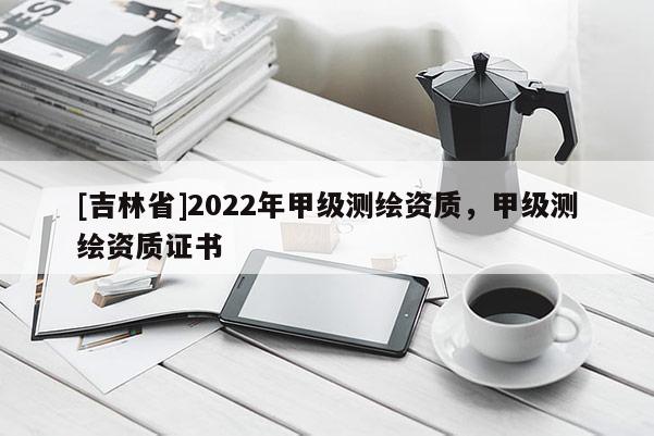 [吉林省]2022年甲級(jí)測(cè)繪資質(zhì)，甲級(jí)測(cè)繪資質(zhì)證書