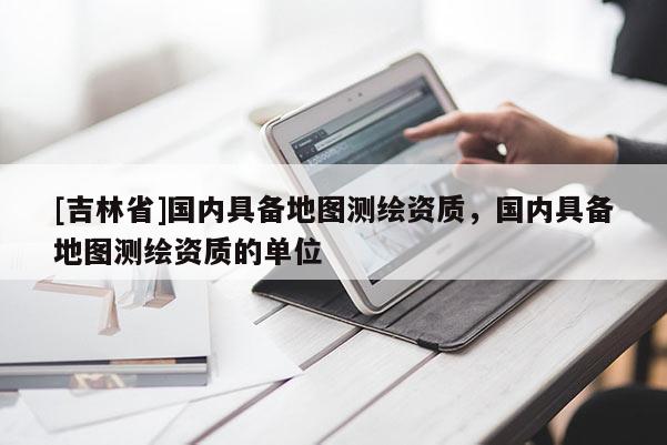 [吉林省]國內(nèi)具備地圖測繪資質(zhì)，國內(nèi)具備地圖測繪資質(zhì)的單位