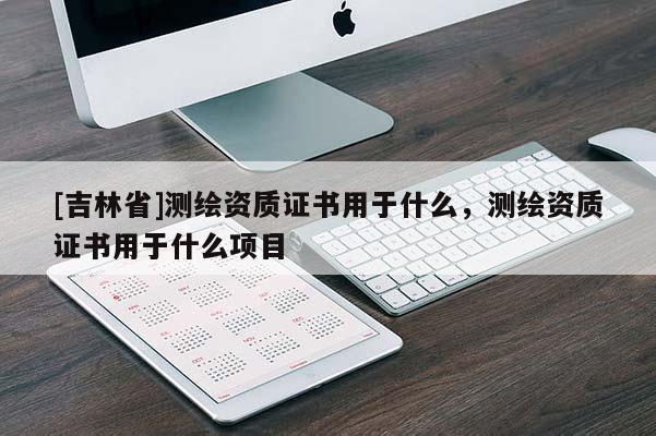 [吉林省]測(cè)繪資質(zhì)證書(shū)用于什么，測(cè)繪資質(zhì)證書(shū)用于什么項(xiàng)目