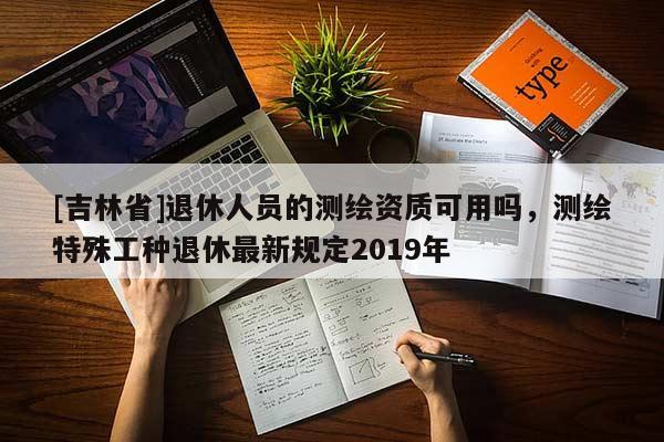 [吉林省]退休人員的測繪資質(zhì)可用嗎，測繪特殊工種退休最新規(guī)定2019年