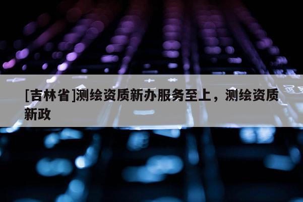 [吉林省]測繪資質(zhì)新辦服務(wù)至上，測繪資質(zhì)新政