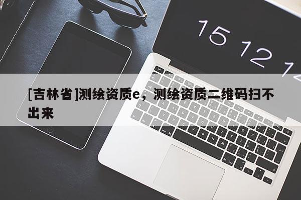 [吉林省]測繪資質(zhì)e，測繪資質(zhì)二維碼掃不出來
