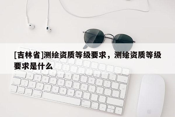 [吉林省]測繪資質(zhì)等級要求，測繪資質(zhì)等級要求是什么