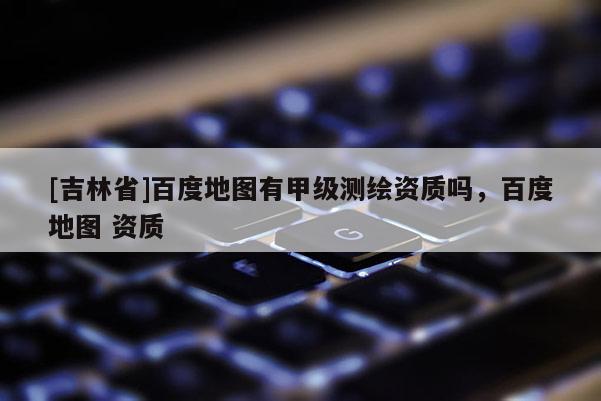 [吉林省]百度地圖有甲級(jí)測(cè)繪資質(zhì)嗎，百度地圖 資質(zhì)