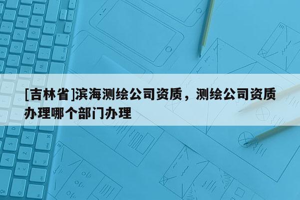 [吉林省]濱海測(cè)繪公司資質(zhì)，測(cè)繪公司資質(zhì)辦理哪個(gè)部門(mén)辦理