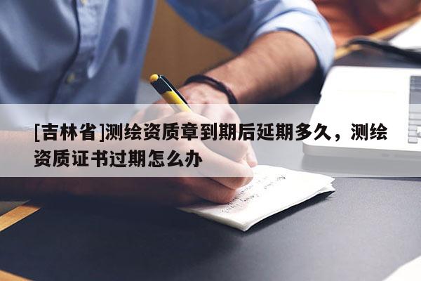 [吉林省]測繪資質(zhì)章到期后延期多久，測繪資質(zhì)證書過期怎么辦